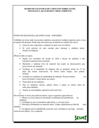 DIARIO DE PALESTRAS DE 5 MINUTOS SOBRE SAUDE,
SEGURANÇA, QUALIDADE E MEIO AMBIENTE.

PENSE EM SEGURANÇA QUANDO USAR ANDAIMES
Trabalhar em locais onde é necessário andaimes necessita de cuidados especiais, pois o risco
de queda está presente. Então siga estas dicas que auxiliarão na redução dos riscos:
• Antes de usar, inspecione o andaime no qual você vai utilizar;
•

Se você precisar de usar escadas para alcançar o andaime preste
atenção nos degraus.

•
Observe todas as regras;
• Segure nos corrimãos da escada ao subir e descer do andaime e não
transporte material nesse momento;
• Mantenha o andaime livre de material não usado ou desnecessário que
possa causar um tropeção;
• Verifique se os pranchões do andaime não se projetam acima de 15 cm
além das barras transversais. Se forem muito longos, eles podem
inclinar;
• Verifique as condições de estabilidade do andaime. Procure instalar
em
locais nivelados e esteja atento aos calços;
• Nunca pule de um andaime;
•
•

Para os andaimes móveis, aplicar freios e calçar os roletes antes de
subir para trabalhar;
Amarre as extremidades superiores num local fixo.

•
Para eliminar os riscos de queda de objetos, siga as seguintes regras básicas:
1 - Observe as boas regras de arrumação e ordenação das plataformas
do
andaime;
2 - Certifique-se que os pranchões estão firme s e no local certo;
3 - Não deixe ferramentas ou material soltos. Limpe a plataforma ao final de
cada
trabalho;
4 - Se alguém estiver trabalhando acima de você, certifique-se que haja proteção
acima da sua cabeça. Use o capacete;

 