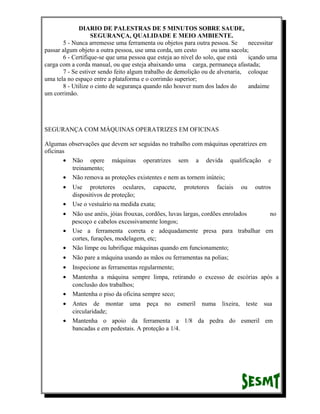 DIARIO DE PALESTRAS DE 5 MINUTOS SOBRE SAUDE,
SEGURANÇA, QUALIDADE E MEIO AMBIENTE.
5 - Nunca arremesse uma ferramenta ou objetos para outra pessoa. Se
necessitar
passar algum objeto a outra pessoa, use uma corda, um cesto
ou uma sacola;
6 - Certifique-se que uma pessoa que esteja ao nível do solo, que está
içando uma
carga com a corda manual, ou que esteja abaixando uma carga, permaneça afastada;
7 - Se estiver sendo feito algum trabalho de demolição ou de alvenaria, coloque
uma tela no espaço entre a plataforma e o corrimão superior;
8 - Utilize o cinto de segurança quando não houver num dos lados do
andaime
um corrimão.

SEGURANÇA COM MÁQUINAS OPERATRIZES EM OFICINAS
Algumas observações que devem ser seguidas no trabalho com máquinas operatrizes em
oficinas
• Não opere máquinas operatrizes sem a devida qualificação e
treinamento;
• Não remova as proteções existentes e nem as tornem inúteis;
•
•

Use protetores oculares, capacete,
dispositivos de proteção;
Use o vestuário na medida exata;

protetores

faciais

ou

outros

•

Não use anéis, jóias frouxas, cordões, luvas largas, cordões enrolados
no
pescoço e cabelos excessivamente longos;
• Use a ferramenta correta e adequadamente presa para trabalhar em
cortes, furações, modelagem, etc;
• Não limpe ou lubrifique máquinas quando em funcionamento;
•

Não pare a máquina usando as mãos ou ferramentas na polias;

•

Inspecione as ferramentas regularmente;

•

Mantenha a máquina sempre limpa, retirando o excesso de escórias após a
conclusão dos trabalhos;
Mantenha o piso da oficina sempre seco;

•
•
•

Antes de montar uma peça no esmeril numa lixeira, teste sua
circularidade;
Mantenha o apoio da ferramenta a 1/8 da pedra do esmeril em
bancadas e em pedestais. A proteção a 1/4.

 