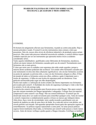 DIARIO DE PALESTRAS DE 5 MINUTOS SOBRE SAUDE,
SEGURANÇA, QUALIDADE E MEIO AMBIENTE.

O ESMERIL
Os homens de antigamente afiavam suas ferramentas, roçando-as contra uma pedra. Hoje o
mesmo princípio é usado. O esmeril é um dos instrumentos mais comuns e úteis que
possuímos. Sem ele, nossos altos níveis de eficiência industrial e de produção nunca seriam
possíveis. Mas como todo processo industrial necessita de cuidados, o esmeril elétrico requer
cuidados especiais por ser um instrumento que apresenta muitos riscos a acidentes
considerados sérios.
Todos aqueles trabalhadores qualificados como fabricantes de ferramentas, mecânicos,
sofrem um maior número de ferimentos causados pelo uso do esmeril. Normalmente esses
ferimentos são os mais graves.
É claro que neste caso os cuidados com segurança não estão sendo seguidos, porque a
maioria destes acidentes poderiam não acontecer. Um estudo sobre ferimentos causados por
este instrumento revelou dois fatos altamente significativos: oito em dez ferimentos ocorrem
no ponto de operação ou próximo dele, e cinco em dez ferimentos atingem os olhos. O fato
da metade de todos os ferimentos serem nos olhos, enfatiza o quão é importante usar o
óculos de segurança. A falha em usar óculos de segurança pode ser desastrosa. Uma
partícula arremessada pode cegar um olho desprotegido.
Óculos mal usados e a utilização de óculos errados são fatores importantes nos ferimentos
provocados pelo esmeril. A finalidade dos óculos de segurança é proteger a visão e não ficar
no armário, lá ele não protege nada.
A maioria dos esmeris são projetados para ficarem presos entre flanges. Não opere esmeris
que não estejam montados em flanges apropriados e adequados. Coloque faces de material
compreensivo entre esmeril e seu flange. Não use esmeril defeituoso. O esmeril que foi
desativado nunca deve ser usado novamente para esmerilhar qualquer coisa. Antes de montar
o esmeril, inspecione-o cuidadosamente quanto a trincas ou marcas que indiquem danos.
Além disso, faça o teste de circularidade. teste a pedra tocando-a gentilmente com um
martelo de madeira ou cabo de uma chave de fenda. Se a roda não estiver com defeito, um
círculo perfeito será traçado. Salvaguardas apropriadas fazem parte das operações seguras de
esmerilhamento. As práticas seguras representam a outra parte. Se umas poucas práticas
seguras forem totalmente observadas, os ferimentos por esmeril serão poucos e muito menos
severos. Antes de iniciar verifique a pedra quanto a flanges trincados. Certifique-se também

 