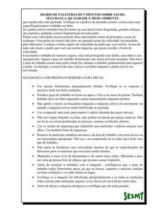DIARIO DE PALESTRAS DE 5 MINUTOS SOBRE SAUDE,
SEGURANÇA, QUALIDADE E MEIO AMBIENTE.
que a pedra não está quebrada. Verifique se a pedra é do tamanho correto, assim como suas
especificações para o trabalho ser feito.
Se a pedra estiver montada fora do centro ou com lateral mais desgastada, grandes esforços
são impostos, podendo ocorrer fragmentação de toda pedra.
Pedras com velocidade excessivamente altas representam outras da principais causas de
acidentes. Uma pedra de esmeril não deve ser operada acima da velocidade recomendada
pelo fabricante. Conheça o limite seguro de velocidade da pedra que você utiliza. Acima de
tudo, não monte a pedra que você usa noutra máquina, que possa exceder o limite de
velocidade.
Executando o trabalho de maneira segura, você está protegendo seus dedos, suas mãos e seu
equipamento. Segure a peça de trabalho firmemente, não muito próximo da pedra. Não force
a peça de trabalho contra uma pedra ainda fria, aplique o trabalho gradualmente para aquecer
a pedra. Ao desligar o esmeril não saia e deixe-o sozinho enquanto a pedra estiver em
movimento.
SEGURANÇA COM PRENSA/FURADEIRA PARA METAL
•

Use apenas ferramentas adequadamente afiadas. Verifique se os soquetes e
encaixes estão em boas condições;
• Prenda a peça de trabalho no torno ou apoio e fixe-o na mesa da prensa. Nenhum
trabalho deve ser feito segurando a peça manualmente enquanto perfura;
• Não aperte a morsa ou braçadeira enquanto a máquina estiver em movimento ou
quando a máquina estiver sendo lubrificada ou ajustada;
• Use o capacete mais justo para manter o cabelo afastado das peças móveis;
•
•
•

•
•
•

•
•

Não use roupas folgadas ou jóias, elas podem ser presas por peças rotativas. Não
use luvas ou coisas penduradas no pescoço, camisas ou blusões abertos;
Use os óculos de segurança que impedirão que partículas voadoras atinjam seus
olhos. Use também botas de segurança.
Remova as partículas metálicas da mesa e da área de trabalho com uma escova ou
um instrumento apropriado. Não use o ar comprimido ou as mãos para fazer esse
tipo de trabalho;
Não opere as furadeiras com velocidades maiores do que as especificações do
fabricante para os materiais que estiverem sendo furados;
Mantenha a mesa livre de ferramentas e de outros itens soltos. Mantenha o piso
em volta da prensa livre de objetos que possam causar tropeções;
Antes de começar a trabalhar com a máquina , certifique-se que a peça de
trabalho esteja firmemente presa, de que as brocas, soquetes e encaixes estejam
em boas condições e se estão firmes no lugar;
Verifique se a máquina foi lubrificada apropriadamente e se todas as condições
estão corretas para utilização segura e se as chaves de trava foram removidas;
Antes de deixar a máquina desligue-a e certifique que ela tenha parado;

 