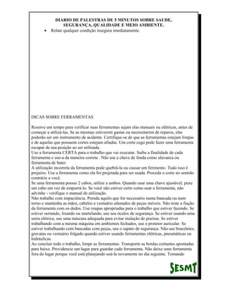 •

DIARIO DE PALESTRAS DE 5 MINUTOS SOBRE SAUDE,
SEGURANÇA, QUALIDADE E MEIO AMBIENTE.
Relate qualquer condição insegura imediatamente.

DICAS SOBRE FERRAMENTAS
Reserve um tempo para verificar suas ferramentas sejam elas manuais ou elétricas, antes de
começar a utilizá-las. Se as mesmas estiverem gastas ou necessitarem de reparos, elas
poderão ser um instrumento de acidente. Certifique-se de que as ferramentas estejam limpas
e de aquelas que possuem cortes estejam afiadas. Um corte cego pode fazer uma ferramenta
escapar de sua posição ao ser utilizada.
Use a ferramenta CERTA para o trabalho que vai executar. Saiba a finalidade de cada
ferramenta e use-a da maneira correta . Não use a chave de fenda como alavanca ou
ferramenta de bater.
A utilização incorreta da ferramenta pode quebrá-la ou causar um ferimento. Tudo isso é
prejuízo. Use a ferramenta como ela foi projetada para ser usada. Proceda o corte no sentido
contrário a você.
Se uma ferramenta possui 2 cabos, utilize a ambos. Quando usar uma chave ajustável, puxe
um cabo em vez de empurrá-lo. Se você não estiver certo como usar a ferramenta, não
advinhe - verifique o manual de utilização.
Não trabalhe com impaciência. Prenda aquilo que for necessário numa bancada ou num
torno e mantenha as mãos, cabelos e vestuário afastados de peças móveis. Não teste a fiação
da ferramenta com os dedos. Use roupas apropriadas para o trabalho que estiver fazendo. Se
estiver serrando, lixando ou martelando, use seu óculos de segurança. Se estiver usando uma
serra elétrica, use uma máscara adequada para evitar inalação de poeiras. Se estiver
trabalhando com a mesma máquina em ambientes fechados, use o protetor auricular. Se
estiver trabalhando com bancadas com peças, use o sapato de segurança. Não use braceletes,
gravatas ou vestuário folgado quando estiver usando ferramentas elétricas, pneumáticas ou
hidráulicas.
Ao concluir todo o trabalho, limpe as ferramentas. Transporte as bordas cortantes apontadas
para baixo. Providencie um lugar para guardar cada ferramenta. Não deixe uma ferramenta
fora do lugar porque você está planejando usá-la novamente no dia seguinte. Tomando

 