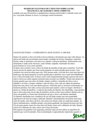 DIARIO DE PALESTRAS DE 5 MINUTOS SOBRE SAUDE,
SEGURANÇA, QUALIDADE E MEIO AMBIENTE.
cuidado com suas ferramentas e equipamentos manuais motorizados e sabendo como usálos, você pode eliminar os riscos e se proteger contra ferimentos.

CHAVES DE FENDA - A FERRAMENTA MAIS SUJEITA A ABUSOS
Depois do martelo a chave de fenda é provavelmente a ferramenta que mais sofre abusos. As
chaves de fenda são encontradas numa ampla variedade de formas, tamanhas e materiais.
Porém, todas se destinam a um único uso: apertar e afrouxar parafusos. Infelizmente essa
ferramenta é usada como alavanca, como formão, raspador, misturador de tinta e
incrivelmente ás vezes como martelo!
O abuso mais comum é usar a chave de fenda de tamanho errado para o parafuso. Você não
usaria um par de sapatos que fosse muito pequeno ou muito grandes para seu pés. Caso
contrário isso seria um abuso para eles. Pela mesma razão, você não deve usar uma chave de
fenda que seja muito pequena ou muito grande para o parafuso com o qual está trabalhando.
Use a chave de fenda certa. O abuso ocorre mais frequentemente porque a pessoa não tem a
chave correta nas mãos naquele momento para executar um trabalho. Tenha estes pontos em
mente quando usar uma chave de fenda: sempre combine o tamanho da chave com o
trabalho a ser feito e sempre combine o tipo da chave com o tipo de cabeça do parafuso.
Selecione uma chave com uma lâmina grossa o suficiente para se encaixar corretamente na
fenda do parafuso. Isto reduz a força necessária para manter a chave no lugar e danificar a
ponta ou a fenda do parafuso. A maioria das pontas de lâminas são chanfradas, o que permite
usar a chave para mais de um tipo de parafuso, porém a chave que contém a lâmina com as
faces em paralelo se fixará mais firmemente do que a chave com lâmina chanfrada.
As lâminas chanfradas tem a tendência de sair da fenda sempre que uma quantidade
significativa de força de torção é aplicada. Quando é absolutamente necessária uma força
extra de torção, uma chave de boca, mas nunca um alicate, pode ser usada para ajudar. As
chaves defenda para o trabalho pesado, com ponta quadrada, são disponíveis para este fim.
Via de regra quanto maior for uma chave de fenda, maior será o diâmetro do cabo. Quanto
maior for o diâmetro do cabo, maior será a força de torção.
Para apertar um parafuso com segurança, primeiro faça um furo piloto na superfície do
material que você for prender. Esta recomendação é especialmente importante quando se

 