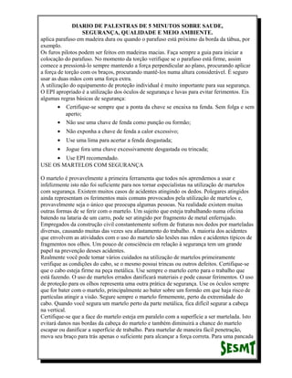 DIARIO DE PALESTRAS DE 5 MINUTOS SOBRE SAUDE,
SEGURANÇA, QUALIDADE E MEIO AMBIENTE.
aplica parafuso em madeira dura ou quando o parafuso está próximo da borda da tábua, por
exemplo.
Os furos pilotos podem ser feitos em madeiras macias. Faça sempre a guia para iniciar a
colocação do parafuso. No momento da torção verifique se o parafuso está firme, assim
comece a pressioná-lo sempre mantendo a força perpendicular ao plano, procurando aplicar
a força de torção com os braços, procurando mantê-los numa altura considerável. É seguro
usar as duas mãos com uma força extra.
A utilização do equipamento de proteção individual é muito importante para sua segurança.
O EPI apropriado é a utilização dos óculos de segurança e luvas para evitar ferimentos. Eis
algumas regras básicas de segurança:
• Certifique-se sempre que a ponta da chave se encaixa na fenda. Sem folga e sem
aperto;
• Não use uma chave de fenda como punção ou formão;
•

Não exponha a chave de fenda a calor excessivo;

•

Use uma lima para acertar a fenda desgastada;

•

Jogue fora uma chave excessivamente desgastada ou trincada;

• Use EPI recomendado.
USE OS MARTELOS COM SEGURANÇA
O martelo é provavelmente a primeira ferramenta que todos nós aprendemos a usar e
infelizmente isto não foi suficiente para nos tornar especialistas na utilização de martelos
com segurança. Existem muitos casos de acidentes atingindo os dedos. Polegares atingidos
ainda representam os ferimentos mais comuns provocados pela utilização de martelos e,
provavelmente seja o único que preocupa algumas pessoas. Na realidade existem muitas
outras formas de se ferir com o martelo. Um sujeito que esteja trabalhando numa oficina
batendo na lataria de um carro, pode ser atingido por fragmento de metal enferrujado.
Empregados da construção civil constantemente sofrem de fraturas nos dedos por marteladas
diversas, causando muitas das vezes seu afastamento do trabalho. A maioria dos acidentes
que envolvem as atividades com o uso do martelo são lesões nas mãos e acidentes típicos de
fragmentos nos olhos. Um pouco de consciência em relação à segurança tem um grande
papel na prevenção desses acidentes.
Realmente você pode tomar vários cuidados na utilização de martelos primeiramente
verifique as condições do cabo, se o mesmo possui trincas ou outros defeitos. Certifique-se
que o cabo esteja firme na peça metálica. Use sempre o martelo certo para o trabalho que
está fazendo. O uso de martelos errados danificará materiais e pode causar ferimentos. O uso
de proteção para os olhos representa uma outra prática de segurança. Use os óculos sempre
que for bater com o martelo, principalmente ao bater sobre um formão em que haja risco de
partículas atingir a visão. Segure sempre o martelo firmemente, perto da extremidade do
cabo. Quando você segura um martelo perto da parte metálica, fica difícil segurar a cabeça
na vertical.
Certifique-se que a face do martelo esteja em paralelo com a superfície a ser martelada. Isto
evitará danos nas bordas da cabeça do martelo e também diminuirá a chance do martelo
escapar ou danificar a superfície de trabalho. Para martelar de maneira fácil penetração,
mova seu braço para trás apenas o suficiente para alcançar a força correta. Para uma pancada

 