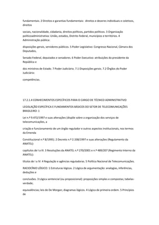 fundamentais. 2 Direitos e garantias fundamentais: direitos e deveres individuais e coletivos,
direitos

sociais, nacionalidade, cidadania, direitos políticos, partidos políticos. 3 Organização
políticoadministrativa: União, estados, Distrito Federal, municípios e territórios. 4
Administração pública:

disposições gerais, servidores públicos. 5 Poder Legislativo: Congresso Nacional, Câmara dos
Deputados,

Senado Federal, deputados e senadores. 6 Poder Executivo: atribuições do presidente da
República e

dos ministros de Estado. 7 Poder Judiciário. 7.1 Disposições gerais. 7.2 Órgãos do Poder
Judiciário:

competências.




17.2.1.4 CONHECIMENTOS ESPECÍFICOS PARA O CARGO DE TÉCNICO ADMINISTRATIVO

LEGISLAÇÃO ESPECÍFICA E FUNDAMENTOS BÁSICOS DO SETOR DE TELECOMUNICAÇÕES
BRASILEIRO: 1

Lei n.º 9.472/1997 e suas alterações (dispõe sobre a organização dos serviços de
telecomunicações, a

criação e funcionamento de um órgão regulador e outros aspectos institucionais, nos termos
da Emenda

Constitucional n.º 8/1995). 2 Decreto n.º 2.338/1997 e suas alterações (Regulamento da
ANATEL):

capítulos de I a III. 3 Resoluções da ANATEL n.º 270/2001 e n.º 489/207 (Regimento Interno da
ANATEL):

títulos de I a IV. 4 Regulação e agências reguladoras. 5 Política Nacional de Telecomunicações.

RACIOCÍNIO LÓGICO: 1 Estruturas lógicas. 2 Lógica de argumentação: analogias, inferências,
deduções e

conclusões. 3 Lógica sentencial (ou proposicional): proposições simples e compostas; tabelas-
verdade;

equivalências; leis de De Morgan; diagramas lógicos. 4 Lógica de primeira ordem. 5 Princípios
de
 