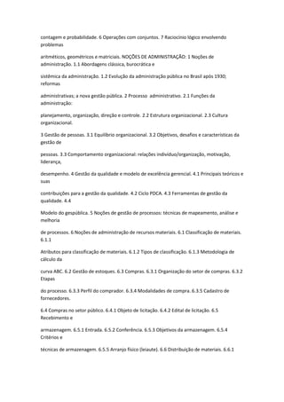 contagem e probabilidade. 6 Operações com conjuntos. 7 Raciocínio lógico envolvendo
problemas

aritméticos, geométricos e matriciais. NOÇÕES DE ADMINISTRAÇÃO: 1 Noções de
administração. 1.1 Abordagens clássica, burocrática e

sistêmica da administração. 1.2 Evolução da administração pública no Brasil após 1930;
reformas

administrativas; a nova gestão pública. 2 Processo administrativo. 2.1 Funções da
administração:

planejamento, organização, direção e controle. 2.2 Estrutura organizacional. 2.3 Cultura
organizacional.

3 Gestão de pessoas. 3.1 Equilíbrio organizacional. 3.2 Objetivos, desafios e características da
gestão de

pessoas. 3.3 Comportamento organizacional: relações indivíduo/organização, motivação,
liderança,

desempenho. 4 Gestão da qualidade e modelo de excelência gerencial. 4.1 Principais teóricos e
suas

contribuições para a gestão da qualidade. 4.2 Ciclo PDCA. 4.3 Ferramentas de gestão da
qualidade. 4.4

Modelo do gespública. 5 Noções de gestão de processos: técnicas de mapeamento, análise e
melhoria

de processos. 6 Noções de administração de recursos materiais. 6.1 Classificação de materiais.
6.1.1

Atributos para classificação de materiais. 6.1.2 Tipos de classificação. 6.1.3 Metodologia de
cálculo da

curva ABC. 6.2 Gestão de estoques. 6.3 Compras. 6.3.1 Organização do setor de compras. 6.3.2
Etapas

do processo. 6.3.3 Perfil do comprador. 6.3.4 Modalidades de compra. 6.3.5 Cadastro de
fornecedores.

6.4 Compras no setor público. 6.4.1 Objeto de licitação. 6.4.2 Edital de licitação. 6.5
Recebimento e

armazenagem. 6.5.1 Entrada. 6.5.2 Conferência. 6.5.3 Objetivos da armazenagem. 6.5.4
Critérios e

técnicas de armazenagem. 6.5.5 Arranjo físico (leiaute). 6.6 Distribuição de materiais. 6.6.1
 
