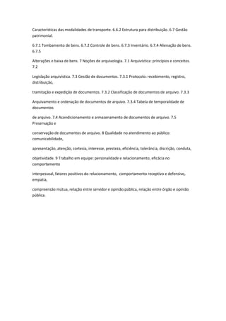 Características das modalidades de transporte. 6.6.2 Estrutura para distribuição. 6.7 Gestão
patrimonial.

6.7.1 Tombamento de bens. 6.7.2 Controle de bens. 6.7.3 Inventário. 6.7.4 Alienação de bens.
6.7.5

Alterações e baixa de bens. 7 Noções de arquivologia. 7.1 Arquivística: princípios e conceitos.
7.2

Legislação arquivística. 7.3 Gestão de documentos. 7.3.1 Protocolo: recebimento, registro,
distribuição,

tramitação e expedição de documentos. 7.3.2 Classificação de documentos de arquivo. 7.3.3

Arquivamento e ordenação de documentos de arquivo. 7.3.4 Tabela de temporalidade de
documentos

de arquivo. 7.4 Acondicionamento e armazenamento de documentos de arquivo. 7.5
Preservação e

conservação de documentos de arquivo. 8 Qualidade no atendimento ao público:
comunicabilidade,

apresentação, atenção, cortesia, interesse, presteza, eficiência, tolerância, discrição, conduta,

objetividade. 9 Trabalho em equipe: personalidade e relacionamento, eficácia no
comportamento

interpessoal, fatores positivos do relacionamento, comportamento receptivo e defensivo,
empatia,

compreensão mútua, relação entre servidor e opinião pública, relação entre órgão e opinião
pública.
 