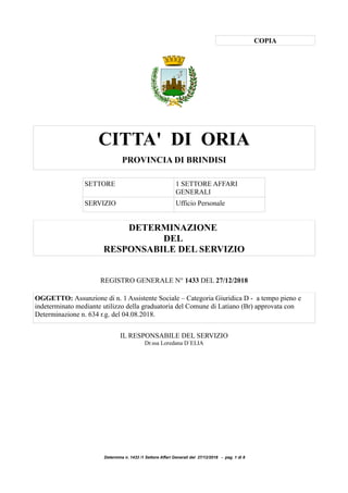 COPIA
CITTA' DI ORIA
PROVINCIA DI BRINDISI
SETTORE 1 SETTORE AFFARI
GENERALI
SERVIZIO Ufficio Personale
DETERMINAZIONE
DEL
RESPONSABILE DEL SERVIZIO
REGISTRO GENERALE N° 1433 DEL 27/12/2018
OGGETTO: Assunzione di n. 1 Assistente Sociale – Categoria Giuridica D - a tempo pieno e
indeterminato mediante utilizzo della graduatoria del Comune di Latiano (Br) approvata con
Determinazione n. 634 r.g. del 04.08.2018.
IL RESPONSABILE DEL SERVIZIO
Dr.ssa Loredana D`ELIA
Determina n. 1433 /1 Settore Affari Generali del 27/12/2018 - pag. 1 di 8
 