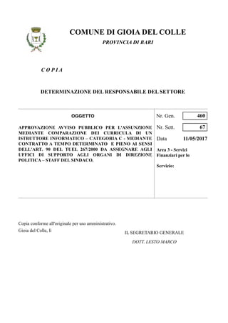 C O P I A
COMUNE DI GIOIA DEL COLLE
PROVINCIA DI BARI
DETERMINAZIONE DEL RESPONSABILE DEL SETTORE
APPROVAZIONE AVVISO PUBBLICO PER L'ASSUNZIONE
MEDIANTE COMPARAZIONE DEI CURRICULA DI UN
ISTRUTTORE INFORMATICO – CATEGORIA C - MEDIANTE
CONTRATTO A TEMPO DETERMINATO E PIENO AI SENSI
DELL'ART. 90 DEL TUEL 267/2000 DA ASSEGNARE AGLI
UFFICI DI SUPPORTO AGLI ORGANI DI DIREZIONE
POLITICA – STAFF DEL SINDACO.
Nr. Sett.
Data 11/05/2017
Area 3 - Servizi
Finanziari per lo
Servizio:
67
Nr. Gen. 460OGGETTO
Copia conforme all'originale per uso amministrativo.
Gioia del Colle, lì
DOTT. LESTO MARCO
IL SEGRETARIO GENERALE
 