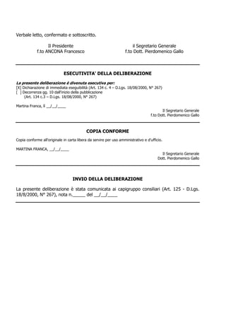 Verbale letto, confermato e sottoscritto.

                   Il Presidente                                        il Segretario Generale
             f.to ANCONA Francesco                                  f.to Dott. Pierdomenico Gallo

__/__/____


                             ESECUTIVITA' DELLA DELIBERAZIONE

La presente deliberazione è divenuta esecutiva per:
[X] Dichiarazione di immediata eseguibilità (Art. 134 c. 4 – D.Lgs. 18/08/2000, N° 267)
[ ] Decorrenza gg. 10 dall'inizio della pubblicazione
     (Art. 134 c.3 – D.Lgs. 18/08/2000, N° 267)

Martina Franca, lì __/__/____
                                                                                          Il Segretario Generale
                                                                                   f.to Dott. Pierdomenico Gallo



                                           COPIA CONFORME
Copia conforme all'originale in carta libera da servire per uso amministrativo e d'ufficio.

MARTINA FRANCA, __/__/____
                                                                                          Il Segretario Generale
                                                                                        Dott. Pierdomenico Gallo




                                   INVIO DELLA DELIBERAZIONE

La presente deliberazione è stata comunicata ai capigruppo consiliari (Art. 125 - D.Lgs.
18/8/2000, N° 267), nota n._____ del __/__/____
 