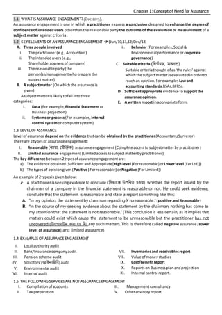 Chapter 1: Concept of Need for Assurance
1.1 WHAT ISASSURANCE ENGAGEMENT?(Dec-2015),
An assurance engagement is one in which a practitioner express a conclusion designed to enhance the degree of
confidence of intendedusers otherthan the reasonable party the outcome of the evaluationor measurement of a
subject matter against criteria.
1.2 KEY ELEMENTS OF AN ASSURANCE ENGAGEMENT  (Jun/10,11,12;Dec/13)
A. Three people involved
i. The practitioner(e.g.,Accountant)
ii. The intendedusers (e.g.,
Shareholder/ownersof company)
iii. The reasonable party(the
person(s)/managementwhoprepare the
subjectmatter)
B. A subjectmatter (Onwhichthe assurance is
given)
A subjectmatterislikelytofall intothree
categories:
i. Data (For example, Financial Statementor
Businessprojection)
ii. Systemsor process (For examples, internal
control systemor computersystem)
iii. Behavior (Forexamples,Social&
Environmental performance orcorporate
governance)
C. Suitable criteria (নির্ ণায়ক, মািদন্ড)
Suitable criteriathoughtof as‘the rules’against
whichthe subjectmatterisevaluatedinorderto
reach an opinion.Forexamples Lawand
accounting standards,BSAs,BFRSs.
D. Sufficientappropriate evidence to supportthe
assurance opinion.
E. A written report inappropriate form.
1.3 LEVEL OFASSURANCE
Level of assurance dependonthe evidence thatcan be obtainedby the practitioner(Accountant/Surveyor)
There are 2 typesof assurance engagement:
I. Reasonable (িযায্য, যয্ৌক্তিক) assurance engagement (Complete accesstosubjectmatterbypractitioner)
II. Limitedassurance engagement(Limitedaccesstosubjectmatterbypractitioner)
The key difference between2typesof assurance engagementare:
a) The evidence obtained(SufficientandAppropriate[Highlevel (Forreasonable)orLowerlevel (ForLtd)])
b) The typesof opiniongiven(Positive[ Forreasonable] orNegative [ForLimited])
An example of 2typesisgivenbelow:
 A practitioner is seeking evidence to conclude (নিদ্ধান্তে উপনিত হওয়া) whether the report issued by the
chairman of a company in the financial statement is reasonable or not. He could seek evidence,
conclude that the statement is reasonable and state a report something like this:
A. ‘In my opinion, the statement by chairman regarding X is reasonable.’ (positive andReasonable)
B. ‘In the course of my seeking evidence about the statement by the chairman, nothing has come to
my attention that the statement is not reasonable.’ (This conclusion is less certain, as it implies that
matters could exist which cause the statement to be unreasonable but the practitioner has not
uncovered (উদগাঘাটি করা হয় নি) any such matters. This is therefore called negative assurance [Lower
level of assurance] and limited assurance).
1.4 EXAMPLESOF ASSURANCE ENGAGEMENT
I. Local authorityaudit
II. Bank/Insurance companyaudit
III. Pensionscheme audit
IV. Solicitors’(আইিজীনি) audit
V. Environmental audit
VI. Internal audit
VII. Inventoriesand receivablesreport
VIII. Value of moneystudies
IX. Cost/Benefitreport
X. Reportson Businessplanandprojection
XI. Internal control report.
1.5 THE FOLLOWING SERVICESARE NOT ASSURANCE ENGAGEMENT
I. Compilationof accounts
II. Tax preparation
III. Managementconsultancy
IV. Otheradvisoryreport
 