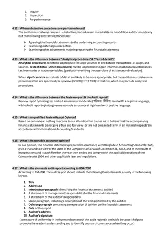 1. Inquiry
2. Inspection
3. Re-performance
4.12 Whensubstantive proceduresare performedmust?
The auditormust alwayscarry out substantive proceduresonmaterial items.Inadditionauditorsmustcarry
out the followingsubstantiveprocedures:
 Agreeingthe financialstatementstothe underlyingaccountingrecords
 Examiningmaterial journalentries
 Examiningotheradjustmentsmade inpreparingthe financial statements
4.13 What is the difference between“Analytical procedures”& “Testofdetail”?
Analytical procedures tendto be appropriate forlarge volumesof predictable transactionsi.e.wagesand
salaries. Testsofdetail (Other procedures) maybe appropriate togain informationaboutaccountbalances
i.e.inventoriesortrade receivables,(particularlyverifyingthe assertionsof existenceandvaluation).
Whensignificantrisk existstestsof detail are likelytobe more appropriate,butthe auditormustdetermine
proceduresthatare specificallyresponsive(দ্রুতসাড়াদেয়এমন) tothatrisk,whichmay include analytical
procedures.
4.14 What is the difference betweenthe Reviewreport& the Auditreport?
Reviewreportopiniongiveslimitedassurance atmoderate (পরিমত,সীরমত) level withanegativelanguage,
while Auditreportopiniongivenreasonable assuranceathighlevel withpositive language.
4.15 What is unqualifiedReviewReportOpinion?
Basedon our review,nothinghascome toour attentionthatcausesus to believe thatthe accompanying
financial statementsdonotgive atrue and fairview (or‘are not presentedfairly,inall materialrespects’) in
accordance withInternationalAccountingStandards.
4.16 What is Reasonable assurance opinion?
In our opinion,the financial statementspreparedinaccordance withBangladeshAccountingStandards(BAS),
give a true and fairviewof the state of the Company'saffairsasof December31, 20XX, and of the resultsof
itsoperationsanditscash flowforthe year thenendedandcomplywiththe applicablesectionsof the
CompaniesAct1994 and otherapplicable lawsandregulations.
4.17 What is the elementsauditreport according to BSA 700?
Accordingto BSA 700, the auditreportshouldinclude the followingbasicelements,usuallyinthe following
layout.
1. Title
2. Addressee
3. Introductory paragraph identifyingthe financial statementsaudited
4. A statementof management'sresponsibilityforthe financialstatements
5. A statementof the auditor'sresponsibility
6. Scope paragraph, includingadescriptionof the workperformedbythe auditor
7. Opinionparagraph containinganexpressionof opiniononthe financialstatements
8. Date of the report
9. Auditor'saddress
10. Auditor'ssignature
(A measure of uniformityinthe formandcontentof the audit reportisdesirable becauseithelpsto
promote the reader'sunderstandingandtoidentifyunusualcircumstanceswhentheyoccur)
 
