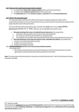 4.18 What are the explicitopinionsgivenbythe auditors?
 In respectof the state of the company'saffairs at the endof the financial year
 In respectof the company's profitor loss for the financial year
 The information giveninthe directors' report isconsistentwiththe financial statements
4.19 What is the expectationgap?
The expectationgapisdefinedasthe difference betweenthe apparentpublicperceptionsof the
responsibilityof auditorsonthe one hand(andhence the assurance that theirinvolvementprovides) andthe
legal andprofessionalrealityonthe other.
The above definitionof the expectationsgapisnotdefinitive (চুড়ান্ত) anditisnota 'static(রিরতশীল)
phenomenon(অসাধািন েৃশয বা ঘটনা)'.However,we canhighlightsome specificissues.
1. Misunderstandingofthe nature of auditedfinancial statements,forexample that:
i. The balance sheetprovidesafairvaluationof the reportingentity.
ii. The amountsin the financial statementsare statedprecisely.
iii. The auditedfinancial statementswill guarantee thatthe entityconcernedwillcontinuetoexist.
2. Misunderstandingas to the type and extentof work undertakenby auditors, forexample that:
i. All itemsinfinancial statementsare tested
ii. Auditorswill uncoverall errors
iii. Auditorsshoulddetectall fraud
4.20 Misunderstandingaboutthe level ofassurance providedby auditors,
for example, that:
i. The auditorsprovide absolute assurance thatthe figuresinthe financial statementsare correct
(ignoringthe conceptof materialityandthe problemsof estimation).
Note:The actual nature of the descriptioninthe accountsisdefinedbythe PartsI,II & III of the Schedul e XItothe
CompaniesAct1994.
CHAPTER 9: INTERNAL AUDIT
9.1 Internal audit
Internal auditisan appraisal (Evaluation)ormonitoringactivityestablishedwithinanentityasaservice tothe entity.
Its functions included examining, evaluating,and reporting to management about effectiveness of the accounting
and internal control systems.
 
