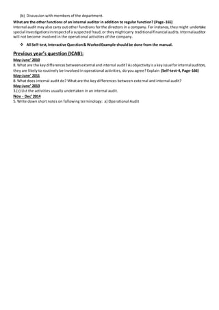 (b) Discussion with members of the department.
What are the other functions of an internal auditor in addition to regular function? (Page-165)
Internal audit may also carry out other functions for the directors in a company. For instance, theymight undertake
special investigationsinrespectof a suspectedfraud,or theymightcarry traditional financial audits.Internalauditor
will not become involved in the operational activities of the company.
 All Self-test,Interactive Question& WorkedExample shouldbe done from the manual.
Previous year’s question (ICAB):
May-June’ 2010
8. What are the keydifferencesbetweenexternalandinternal audit?Asobjectivityisakeyissue forinternalauditors,
they are likely to routinely be involved in operational activities, do you agree? Explain (Self-test-4, Page-166)
May-June’ 2011
8. What does internal audit do? What are the key differences between external and internal audit?
May-June’ 2013
3.(c) List the activities usually undertaken in an internal audit.
Nov - Dec’ 2014
5. Write down short notes on following terminology: a) Operational Audit
 