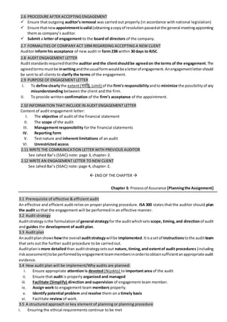 2.6 PROCEDURE AFTER ACCEPTING ENGAGEMENT
 Ensure that outgoing auditor’s removal was carried out properly (in accordance with national legislation)
 Ensure thatnew appointmentisvalid(obtainingacopyof resolutionpassedatthe general meetingappointing
them as company’s auditor.
 Submit a letter of engagement to the board of directors of the company.
2.7 FORMALITIES OF COMPANY ACT 1994 REGARDING ACCEPTING A NEW CLIENT
Auditor inform his acceptance of new audit in form 23B within 30 days to RJSC.
2.8 AUDIT ENGAGEMENT LETTER
Auditstandardsrequiredthatthe auditor and the clientshouldbe agreedon the terms of the engagement.The
agreedtermsmustbe inwritingandtheusualformwouldbealetterof engagement.Anengagementlettershould
be sent to all clients to clarify the terms of the engagement.
2.9 PURPOSE OF ENGAGEMENT LETTER
I. To define clearlythe extent(িযানি, Limit) of the firm’s responsibilityandto minimize the possibilityof any
misunderstanding between the client and the firm.
II. To provide written confirmation of the firm’s acceptance of the appointment.
2.10 INFORMATION THAT INCLUDE IN AUDIT ENGAGEMENT LETTER
Content of audit engagement letter:
I. The objective of audit of the financial statement
II. The scope of the audit
III. Management responsibility for the financial statements
IV. Reporting form
V. Test nature and inherent limitations of an audit
VI. Unrestricted access
2.11 WRITE THE COMMUNICATION LETTER WITH PREVIOUS AUDITOR
See Jahed Bai’s (SSAC) note: page 3, chapter-2.
2.12 WRITE AN ENGAGEMENT LETTER TO NEW CLIENT
See Jahed Bai’s (SSAC) note: page 4, chapter-2.
 END OF THE CHAPTER 
Chapter 3: Processof Assurance [Planningthe Assignment]
3.1 Prerequisite of effective & efficient audit
An effective and efficient audit relies on proper planning procedure. ISA 300 states that the auditor should plan
the audit so that the engagement will be performed in an effective manner.
3.2 Audit strategy
Auditstrategyisthe formulationof general strategyfor the auditwhichsets scope, timing,and direction of audit
and guides the development of audit plan.
3.3 Audit plan
Anauditplanshows howthe overallauditstrategywillbe implemented.Itisasetof instructionstothe auditteam
that sets out the further audit procedure to be carried out.
Auditplanismore detailedthan auditstrategysetsout nature, timing,and extentof audit procedures (including
riskassessment) tobe performedbyengagement teammembersinordertoobtainsufficientanappropriate audit
evidence.
3.4 How audit plan will be implement/Why audits are planned:
i. Ensure appropriate attention is devoted (Nijokto) to important area of the audit
ii. Ensure that audit is properly organized and managed
iii. Facilitate (Simplify) direction and supervision of engagement team member.
iv. Assign work to engagement team members properly.
v. Identify potential problem and resolve them on a timely basis
vi. Facilitate review of work.
3.5 A structured approach or key element of planning or planning procedure
i. Ensuring the ethical requirements continue to be met
 