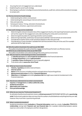 ii. Ensuring the term of engagement are understood
iii. Establishing the overall audit strategy
iv. Developinganauditplanincludingriskassessmentprocedures,audit test,andanyotherprocedurenecessary
to comply with.
3.6 The key elements of audit strategy
I. Understanding the entity’s environment
II. Understanding the accounting an internal control system
III. Risk and materiality
IV. Consequent nature, Timing, and extent of procedures
V. Co-ordination, direction, supervision and review
3.7 How audit strategy can be established
I. Determiningthe relevantcharacteristicsof the engagement (Suchas,the reportingframeworkusedasthis
will set the scope for the engagement and understanding the entity and its environment.
II. Determiningthe keydatesforreportingandothercommunication.
III. Determiningmateriality,preliminaryriskassessment(whetherinternal controlsare tobe tested)
IV. Considerationof whenworkistobe carriedout (before orafterthe yearend)
V. Considerationof ‘teammembers’available theirskillhow andwhentheyare to be used (Forexample
particularskill forhighriskarea.
3.8 Why the auditor should plan the audit (as per BSA 300)?
The auditorshouldplanthe auditso that the engagementwill be performedinaneffective manner.
3.9 What do you understand by entity (as per BSA 315)?
The auditorshouldobtainandunderstandingof the entityanditsenvironment.
3.10 Why do need an understanding of entity’s environment?
I. To identifyand assessthe risk of material misstatementinthe financial statement.
II. To designand perform furtheraudit procedure
III. To provide a frame ofreference forexercisingauditjudgment
IV. To be betterable to assessthe risk of fraud
3.11 What we have to see of an entity?
I. Industry, regulatoryand otherexternal factors
II. Internal control
III. Nature of the business includingselectionandapplicationof accountingpolicies.
IV. Measurementand reviewof entity’s financial statement
V. Objectivesandstrategiesand relatingbusinessriskthatmightcause material misstatementinthe
financial statement.
3.12 How do we understand of an entity’s environment?
I. Inquiriesof managementand others withinthe entity.
II. Analytical procedures.
III. Observationand inspection.
IV. Prior periodknowledge.
3.13 What do you mean by “Professional Scepticism”?
Anattitude of professionalscepticismmeansa critical assessment(সমাললাচনামুলক মূলযায়ন) withaquestioning
mind.Professional scepticismdoesnotmeanthatthe auditorsshoulddisbelieveeverythingthattheyare told,
however they must have a questioning attitude.
3.14 What is analytical procedure?
Analytical procedures mean evaluation of financial information made by a study of plausible (নিশ্বািন্তয্াগয)
relationships among both financial and non-financial data (For example relationship between salaries
expenses and number of employees and their designation).
 