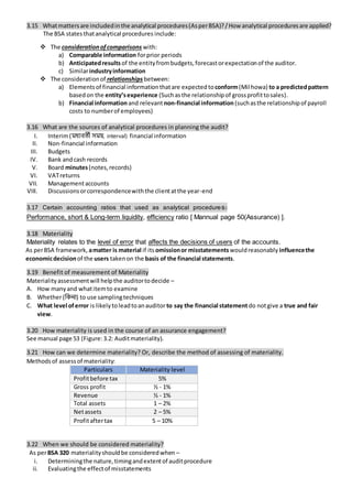 3.15 Whatmattersare includedinthe analytical procedures(AsperBSA)?/ How analytical proceduresare applied?
The BSA statesthatanalytical procedures include:
 The considerationofcomparisons with:
a) Comparable information forprior periods
b) Anticipatedresults of the entityfrombudgets,forecastorexpectationof the auditor.
c) Similarindustryinformation
 The considerationof relationships between:
a) Elementsof financial informationthatare expected toconform(Mil howa) to a predictedpattern
basedon the entity’sexperience (Suchasthe relationshipof grossprofittosales).
b) Financial informationand relevantnon-financial information(suchasthe relationshipof payroll
costs to numberof employees)
3.16 What are the sources of analytical procedures in planning the audit?
I. Interim(মধযিতী িময়, interval) financial information
II. Non-financial information
III. Budgets
IV. Bank andcash records
V. Board minutes(notes,records)
VI. VATreturns
VII. Managementaccounts
VIII. Discussionsorcorrespondencewiththe clientatthe year-end
3.17 Certain accounting ratios that used as analytical procedures:
Performance, short & Long-term liquidity, efficiency ratio [ Mannual page 50(Assurance) ].
3.18 Materiality
Materiality relates to the level of error that affects the decisions of users of the accounts.
As perBSA framework, amatter is material if itsomissionor misstatements wouldreasonably influencethe
economicdecisionof the users takenon the basis of the financial statements.
3.19 Benefit of measurement of Materiality
Materialityassessmentwill helpthe auditortodecide –
A. How manyand whatitemto examine
B. Whether(নকিা) to use samplingtechniques
C. What level oferror is likelytoleadtoanauditorto say the financial statementdo notgive a true and fair
view.
3.20 How materiality is used in the course of an assurance engagement?
See manual page 53 (Figure:3.2: Auditmateriality).
3.21 How can we determine materiality? Or, describe the method of assessing of materiality.
Methodsof assessof materiality:
Particulars Materiality level
Profitbefore tax 5%
Gross profit ½ - 1%
Revenue ½ - 1%
Total assets 1 – 2%
Netassets 2 – 5%
Profitaftertax 5 – 10%
3.22 When we should be considered materiality?
As perBSA 320 materialityshouldbe consideredwhen –
i. Determiningthe nature,timingandextentof auditprocedure
ii. Evaluatingthe effectof misstatements
 