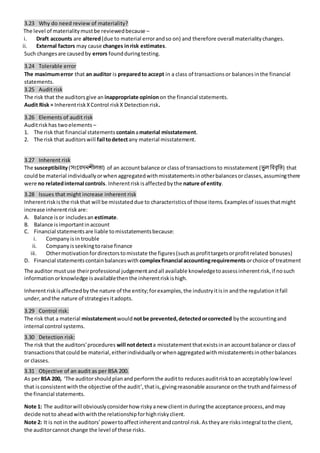 3.23 Why do need review of materiality?
The level of materialitymustbe reviewedbecause –
i. Draft accounts are altered(due to material errorandso on) and therefore overall materialitychanges.
ii. External factors may cause changes inrisk estimates.
Such changesare causedby errors foundduringtesting.
3.24 Tolerable error
The maximumerror that an auditor is preparedto accept in a class of transactionsor balancesinthe financial
statements.
3.25 Audit risk
The risk that the auditorsgive an inappropriate opinionon the financial statements.
Audit Risk = InherentriskXControl riskX Detectionrisk.
3.26 Elements of audit risk
Auditriskhas twoelements –
1. The risk that financial statements containamaterial misstatement.
2. The risk that auditorswill fail todetectany material misstatement.
3.27 Inherent risk
The susceptibility(িংন্তিদিশীলতা) of an accountbalance or class of transactionsto misstatement (ভু ল বিিৃবি) that
couldbe material individuallyorwhenaggregatedwithmisstatementsinotherbalancesorclasses,assumingthere
were no relatedinternal controls. Inherentrisk isaffectedbythe nature ofentity.
3.28 Issues that might increase inherent risk
Inherentriskisthe riskthat will be misstateddue to characteristicsof those items.Examplesof issuesthatmight
increase inherentrisk are:
A. Balance isor includesan estimate.
B. Balance isimportantinaccount
C. Financial statementsare liable tomisstatementsbecause:
i. Companyisin trouble
ii. Companyisseekingtoraise finance
iii. Othermotivationfordirectorstomisstate the figures(suchasprofittargetsorprofitrelated bonuses)
D. Financial statementscontainbalanceswith complexfinancial accountingrequirements orchoice of treatment
The auditor mustuse theirprofessional judgementandall available knowledgetoassessinherentrisk,if nosuch
informationorknowledge isavailablethenthe inherentriskishigh.
Inherentriskisaffectedby the nature of the entity;forexamples,the industryitisin andthe regulationitfall
under,andthe nature of strategiesitadopts.
3.29 Control risk:
The risk that a material misstatementwould notbe prevented,detectedorcorrected bythe accountingand
internal control systems.
3.30 Detection risk:
The risk that the auditors'procedures will notdetecta misstatementthatexistsinan accountbalance or classof
transactionsthatcouldbe material,eitherindividuallyorwhenaggregatedwithmisstatementsinotherbalances
or classes.
3.31 Objective of an audit as per BSA 200.
As perBSA 200, ‘The auditorshouldplanandperformthe auditto reduces auditrisktoan acceptably lowlevel
that isconsistentwiththe objective of the audit’, thatis,givingreasonable assurance onthe truthandfairnessof
the financial statements.
Note 1: The auditorwill obviouslyconsiderhow riskyanew clientinduringthe acceptance process,andmay
decide notto aheadwithwiththe relationshipforhighriskyclient.
Note 2: It is notin the auditors’powertoaffectinherentandcontrol risk.Astheyare risksintegral tothe client,
the auditorcannot change the level of these risks.
 