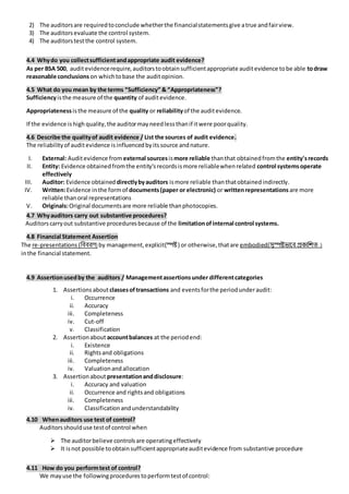 2) The auditorsare requiredtoconclude whetherthe financialstatementsgive atrue andfairview.
3) The auditorsevaluate the control system.
4) The auditorstestthe control system.
4.4 Whydo you collectsufficientandappropriate audit evidence?
As per BSA 500, auditevidencerequire,auditorstoobtainsufficientappropriate auditevidence tobe able todraw
reasonable conclusions on whichtobase the auditopinion.
4.5 What do you mean by the terms “Sufficiency” & “Appropriateness”?
Sufficiencyisthe measure of the quantity of auditevidence.
Appropriatenessisthe measure of the quality or reliabilityof the auditevidence.
If the evidence ishigh quality,the auditormayneedlessthanif itwere poorquality.
4.6 Describe the qualityof audit evidence / List the sources of audit evidence.
The reliabilityof auditevidence isinfluencedbyitssource andnature.
I. External: Auditevidence from external sourcesismore reliable thanthat obtainedfromthe entity'srecords
II. Entity: Evidence obtainedfromthe entity'srecordsismore reliablewhenrelated control systemsoperate
effectively
III. Auditor: Evidence obtained directlybyauditors ismore reliable thanthatobtainedindirectly.
IV. Written:Evidence inthe formof documents(paper or electronic) or writtenrepresentations are more
reliable thanoral representations
V. Originals:Original documentsare more reliable thanphotocopies.
4.7 Whyauditors carry out substantive procedures?
Auditorscarryout substantive proceduresbecause of the limitationofinternal control systems.
4.8 Financial Statement Assertion
The re-presentations (বিিিণ) by management,explicit(স্পষ্ট ) or otherwise,thatare embodied(সুস্পষ্টভালি প্রকাবিি )
inthe financial statement.
4.9 Assertionusedby the auditors / Managementassertionsunder differentcategories
1. Assertionsabout classesoftransactions and eventsforthe periodunderaudit:
i. Occurrence
ii. Accuracy
iii. Completeness
iv. Cut-off
v. Classification
2. Assertionabout accountbalances at the periodend:
i. Existence
ii. Rightsand obligations
iii. Completeness
iv. Valuationandallocation
3. Assertionabout presentationanddisclosure:
i. Accuracy and valuation
ii. Occurrence and rightsand obligations
iii. Completeness
iv. Classificationandunderstandability
4.10 Whenauditors use test of control?
Auditorsshoulduse testof control when
 The auditorbelieve controlsare operatingeffectively
 It isnot possible toobtainsufficientappropriateauditevidence from substantive procedure
4.11 How do you performtest of control?
We mayuse the followingprocedurestoperformtestof control:
 