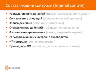 Составляющие контроля (Internal control)
•
•
•
•
•
•
•
•

Разделение обязанностей (Делает, Согласует, Записывает)
Согласование операций (обязательное, выборочное)
Запись действий («все ходы записаны»)
Отслеживание действий (наблюдение или анализ)
Физические ограничители (замки, видеонаблюдение)
Регулярный анализ на уровне руководства
ИТ-контроли (доступ, изменения)
Прикладное ПО (маски ввода, контрольные суммы)

 
