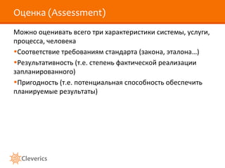 Оценка (Assessment)
Можно оценивать всего три характеристики системы, услуги,
процесса, человека
•Соответствие требованиям стандарта (закона, эталона…)
•Результативность (т.е. степень фактической реализации
запланированного)
•Пригодность (т.е. потенциальная способность обеспечить
планируемые результаты)

 