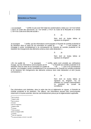 8
Déclarations sur l’honneur
« Je soussigné 4
certifie ne pas avoir fait l’objet de condamnations visées aux I et II de l’article
L.322-2 du Code des assurances, au I de l’article L.114-21 du Code de la Mutualité et à l’article
L. 931-9 du Code de la Sécurité sociale ».
À , le
Nom écrit en toutes lettres et
signature du dirigeant5
:
Je soussigné 6
certifie, que les informations communiquées à l’Autorité de contrôle prudentiel et
de résolution dans le cadre de ma nomination en qualité de 7
de 8
, sont exactes. Je
m'engage à porter immédiatement à la connaissance de l’Autorité de contrôle prudentiel et de
résolution les changements des éléments contenus dans cette déclaration ».
À , le
Nom écrit en toutes lettres et
signature du dirigeant9
« En ma qualité de 10
je soussigné 11
certifie, après avoir procédé aux vérifications
d'usage, que les informations communiquées par M 12
à l’Autorité de contrôle prudentiel et de
résolution dans le cadre de sa nomination en qualité de 13
de 14
, sont à ma connaissance
exactes. Je m'engage à porter immédiatement à la connaissance de l’Autorité de contrôle prudentiel
et de résolution les changements des éléments contenus dans cette déclaration et dont j'aurais
connaissance ».
À , le
Nom écrit en toutes lettres et
signature du dirigeant 15
ou du
président du Conseil d’administration
ou président du conseil de
surveillance
Ces informations sont destinées, dans le cadre des lois et règlements en vigueur, à l’Autorité de
contrôle prudentiel et de résolution. Par ailleurs, ces informations peuvent être communiquées
notamment à d’autres autorités, dans les cas limitativement prévus par la réglementation applicable.
4 Nom et prénom
5
Dirigeant notifié
6 Nom et prénom
7 Fonction
8 Nom de l’organisme
9
Dirigeant notifié
10 Fonction
11 Nom et prénom
12 Nom du dirigeant notifié
13 Fonction
14 Nom de l’organisme
15 Au sens de l’article L.612-23-1-II du CMF.
 