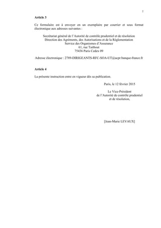 2
Article 3
Ce formulaire est à envoyer en un exemplaire par courrier et sous format
électronique aux adresses suivantes :
Secrétariat général de l’Autorité de contrôle prudentiel et de résolution
Direction des Agréments, des Autorisations et de la Réglementation
Service des Organismes d’Assurance
61, rue Taitbout
75436 Paris Cedex 09
Adresse électronique : 2789-DIRIGEANTS-RFC-SOA-UT@acpr.banque-france.fr
Article 4
La présente instruction entre en vigueur dès sa publication.
Paris, le 12 février 2015
Le Vice-Président
de l’Autorité de contrôle prudentiel
et de résolution,
[Jean-Marie LEVAUX]
 