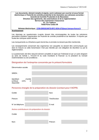 Annexe à l’instruction n° 2015-I-02
2
Les documents, dûment remplis et signés, sont à adresser par courrier et sous format
électronique à l’Autorité de contrôle prudentiel et de résolution aux adresses suivantes :
Autorité de Contrôle Prudentiel et de Résolution
Direction des agréments, des autorisations et de la réglementation
Service des organismes d’assurance
61, rue Taitbout
75436 Paris Cedex 09
Adresse électronique : 2789-DIRIGEANTS-RFC-SOA-UT@acpr.banque-france.fr
Avertissement
Les réponses au questionnaire ci-après doivent être accompagnées de toutes les précisions
permettant d'éclairer l’appréciation de l’Autorité de contrôle prudentiel et de résolution. Il importe que
toutes les rubriques soient servies.
Les manquements ou infractions ayant donné lieu à amnistie ne doivent pas être mentionnés.
Les renseignements concernant des organismes non assujettis ne doivent être communiqués que
dans la mesure où cette transmission n'est pas interdite par une obligation de discrétion ou par la
réglementation.
Le questionnaire doit être retourné dûment complété et signé par l'intéressé et par un autre dirigeant
au sens de l’article L. 612-23-1-II du code monétaire et financier ou le président du Conseil
d’administration ou de surveillance .
Désignation de l’entreprise concernée par le présent formulaire
Dénomination sociale
SIREN :
Identifiant d’entité
juridique (LEI), si
disponible
Personne chargée de la préparation du dossier (contact pour l’ACPR)
Civilité Nom
Prénom Titre/fonction
N° de téléphone E-mail
Autres contributeurs à la préparation du dossier
Civilité
Nom Prénom
 