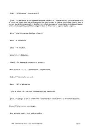 CNA- contribution de Barkat à la JE Assurances & Islam - 10 / 18
- Ijma’a : ‫إجماع‬ Consensus ; commun accord
- Ijtihad :‫اجتهاد‬ Recherche du bon jugement rationnel fondé sur le Coran et la Sunna. Lorsque le musulman
ne trouve pas d’indication précise concernant une question dans le Coran et que la Source ne lui apporte
pas non plus d’éléments décisif ; il doit faire cet effort nécessaire d’interprétation en se basant toujours
sur les principes généraux de l’Islam, lui permettant de déterminer la réponse la plus adoptée. .
- Ikhtila’f ‫:اختالف‬ Divergence (juridique) disparité
- Ikkrar ‫:إقرار‬ Déclaration
- Iqtida ‫إقتداء‬ imitation.
- Istinba’t ‫استنباط‬ : Déduction.
- Jahalah : ‫جهالة‬ Manque de connaissance. Ignorance
-Moua’ouadates ‫معوضات‬ : Compensations ; compensatoires
- Naql : ‫النقل‬ Transmission par écrit.
- Nadar :‫النظر‬ La spéculation
- Qard Al Hasan ‫الحسن‬ ‫:القرض‬ Prêt sans intérêt ou prêt bienveillant.
- Qimar ‫قمار‬ : Désigne le fait de conditionner l’obtention d’un bien matériel à un évènement aléatoire.
-Qiyas‫القياس‬ Raisonnement par analogie.
- Riba Al nasiah ‫النسيئة‬ ‫ربا‬ : Prêt basé par intérêt.
 