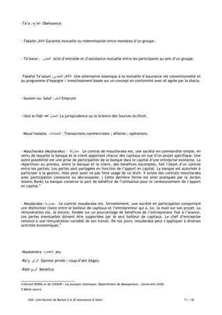 CNA- contribution de Barkat à la JE Assurances & Islam - 11 / 18
-Ta’a : ‫الطاع‬‫ة‬ Obéissance.
- Takafol ‫التكافل‬ Garantie mutuelle ou indemnisation entre membres d’un groupe .
- Ta’awun : ‫التعاون‬ Acte d’entraide et d’assistance mutuelle entre les participants au sein d’un groupe.
-Takafol Ta’aouni :‫التعاوني‬ ‫التكافل‬ Une alternative islamique à la mutuelle d’assurance vie conventionnelle et
au programme d’épargne / investissement basée sur un concept en conformité avec et agrée par la sharia.
- Soulem ou- Salaf : ‫السلم‬ Emprunt
- Usul al-fiqh ‫الفقه‬ ‫:أصول‬ La jurisprudence ou la Science des Sources du Droit.
-Moua’malates ‫المعامالت‬ : Transactions commerciales ; affaires ; opérations.
- Moucharaka (Musharaka) : ‫مشاركة‬ Le contrat de moucharaka est, une société en commandite simple, en
vertu de laquelle la banque et le client apportent chacun des capitaux en vue d’un projet spécifique. Une
autre possibilité est une prise de participation de la banque dans le capital d’une entreprise existante. La
répartition au prorata, entre la banque et le client, des bénéfices escomptés, fait l’objet d’un contrat
entre les parties. Les pertes sont partagées en fonction de l’apport en capital. La banque est autorisée à
participer à la gestion, mais peut aussi ne pas faire usage de ce droit. Il existe des contrats moucharaka
avec participation constante ou décroissante. ( Cette dernière forme est ainsi pratiquée par la Jordan
Islamic Bank) La banque conserve la part de bénéfice de l’utilisation pour le remboursement de l’apport
en capital.4
- Moudaraba :‫مضاربة‬ Le contrat moudaraba est, formellement, une société en participation comportant
une distinction claire entre le bailleur de capitaux et l’entrepreneur qui a, lui, la main sur son projet. La
rémunération est, là encore, fondée sur un pourcentage de bénéfices de l’entrepreneur fixé à l’avance.
Les pertes éventuelles doivent être supportées par le seul bailleur de capitaux. Le chef d’entreprise
renonce à une rémunération variable de son travail. De nos jours, moudaraba peut s’appliquer à diverses
activités économiques.5
-Moukamara ‫:المقامرة‬ jeu
-Ra’y ‫الرأي‬ Opinion privée ; coup d’œil (légal).
-Ribh ‫الربح‬ Bénéfice
4 Gérard VERNA et Ab.CHOUIK : Les banques islamiques. Département de Management , Université LAVAL
5 Même source.
 
