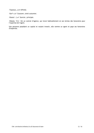 CNA- contribution de Barkat à la JE Assurances & Islam - 12 / 18
-Tajanous ‫التجانس‬ Affinité.
-Ourf ‫العرف‬ Coutume ; droit coutumier.
-Ousoul : ‫أصول‬ Sources ; principes.
-Wakala ‫الوكالة‬ Est un contrat d’agence, qui inclut habituellement en ses termes des honoraires pour
l’expertise de l’agent.
Une personne possédant un capital et voulant investir, elle nomme un agent et paye ses honoraires
d’expertise.
 