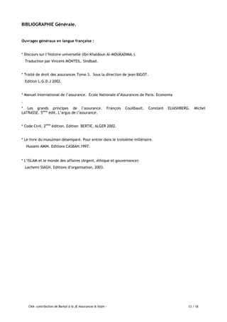 CNA- contribution de Barkat à la JE Assurances & Islam - 13 / 18
BIBLIOGRAPHIE Générale.
Ouvrages généraux en langue française :
* Discours sur l’histoire universelle (Ibn Khaldoun Al-MOUKADIMA.).
Traduction par Vincent MONTEIL. Sindbad.
* Traité de droit des assurances Tome 3. Sous la direction de jean BIGOT.
Edition L.G.D.J 2002.
* Manuel International de l’assurance. Ecole Nationale d’Assurances de Paris. Economia
.
* Les grands principes de l’assurance. François Couilbault. Constant ELIASHBERG. Michel
LATRASSE. 5ème
édit. L’argus de l’assurance.
* Code Civil. 2ème
édition. Edition BERTIE, ALGER 2002.
* Le livre du musulman désemparé. Pour entrer dans le troisième millénaire.
Hussein AMIN. Editions CASBAH.1997.
* L’ISLAM et le monde des affaires (Argent, éthique et gouvernance)
Lachemi SIAGH. Editions d’organisation, 2003.
 