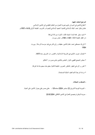 CNA- contribution de Barkat à la JE Assurances & Islam - 15 / 18
‫عليها‬ ‫المعتمد‬ ‫المراجع‬:
*ٌ‫انطٕدا‬ ٙ‫ف‬ ٍٛ‫انخأي‬ ‫لطاع‬.ٙ‫اإلضالي‬ ٍٛ‫انخأي‬ ٗ‫إن‬ ٘‫انخمهٛذ‬ ‫انُظاو‬ ٍ‫ي‬ ‫انخحٕل‬ ‫حجربت‬ ‫حمٕٚى‬
‫احًذ‬ ‫بابكر‬ ٌ‫ػزًا‬.‫نهخًُٛت‬ ٙ‫اإلضالي‬ ‫انبُك‬.‫انخذرٚب‬ ٔ ‫نهبحٕد‬ ٙ‫اإلضالي‬ ‫انًؼٓذ‬.ٗ‫األٔن‬ ‫انطبؼت‬1418ِ-1997‫و‬.
*‫ضابك‬ ‫انطٛذ‬.‫انطُت‬ ّ‫فم‬.‫انزهذ‬ ‫انًجهذ‬.ٍ‫ي‬ ‫األجساء‬11ٗ‫إن‬14
‫انزانزت‬ ‫انطبؼت‬ ‫انفكر‬ ‫دار‬.1401ِ-1981‫و‬.ٌ‫نبُا‬.‫بٛرٔث‬.
*‫احًذ‬ ٗ‫يظطف‬ ،‫انسرلا‬.ٍٛ‫انخأي‬ ‫َظاو‬.ّٛ‫ف‬ ٙ‫انشرػ‬ ٘‫رأ‬ ٔ ّ‫حمٛمخ‬.‫انرضانت‬ ‫يؤضطت‬.‫بٛرٔث‬.
1984
*‫غرٚب‬ ،‫انجًال‬.ٌَٕ‫انما‬ ٔ ‫اإلضاليٛت‬ ‫انشرٚؼت‬ ٙ‫ف‬ ٍٛ‫انخأي‬.‫انشرٔق‬ ‫دار‬.‫جذة‬.1977.
*‫أشكال‬ ‫أ‬ ٔ ِ‫طٕر‬ ٗ‫بشخ‬ ٍٛ‫بانخأي‬ ‫انخاص‬ ‫انمرار‬ ،ٙٓ‫انفم‬ ‫انًجًغ‬ ‫يجهص‬ِ.
*‫انؼمٕد‬ ٙ‫ف‬ ِ‫أرر‬ ٔ ‫انغرر‬.‫انزاَٛت‬ ‫انطبؼت‬ ،‫انضرٚر‬ ‫نهذكخٕر‬.‫انبركت‬ ّ‫دن‬ ‫يجًٕػت‬ ‫يطبٕػاث‬.
*‫انًطخحذرت‬ ‫انًانٛت‬ ‫انؼمٕد‬ ‫ألْى‬ ‫شرػٛت‬ ‫دراضت‬.
-‫المجالت‬ ‫و‬ ‫الصحف‬.
-‫انشرٔق‬ ‫انٕٛيٛت‬ ‫انجرٚذة‬22‫ضبخًبر‬2004‫طفحت‬10-‫انحٛاة‬ ٗ‫ػه‬ ٍٛ‫انخأي‬ ‫بجٕاز‬ ٙ‫ٚفخ‬ ‫يظر‬ ٙ‫يفخ‬.
-ٙ‫انخكافه‬ ٍٛ‫انخاي‬ ٙ‫ف‬ ‫نهؼًم‬ ٍٛ‫حرخٛظ‬ ٍ‫انٕط‬ ‫جرٚذة‬.2004/8/20
 