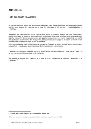 CNA- contribution de Barkat à la JE Assurances & Islam - 18 / 18
ANNEXE- -3
- LES CONTRATS ISLAMIQUES.
Le système TAKAFUL repose sur les contrats islamiques. Deux formes juridiques sont fondamentalement
utilisées pour fournir des capitaux sur la base des bénéfices et des pertes : -« MOUDARABA » et
« WAKALA »
Rappelons que « Moudaraba » est un contrat selon lequel un financier apporte les fonds nécessaires à
projet limité dans le temps ou à une opération commerciale déterminé sans intervenir dans sa gérance,
laquelle est confiée à une seconde partie, qui apporte exclusivement son travail (sa gestion). Les profits
sont partagés à la convenance des deux parties, et les pertes supportées par le financier, le travail n'étant
pas rémunéré autrement que par la part de bénéfice.9
A l’origine la banque était le fournisseur de capitaux et finançait un projet proposé par un entrepreneur.
Aujourd’hui, « moudaraba » peut s’appliquer à diverses activités économiques.
« Wakala » est un contrat d’agence, qui inclut en ses termes des honoraires pour l’expertise de l’agent. En
un mot, un contrat islamique basé sur la cotisation.
Les modèles islamiques de « Takafol » de la Bank ALJAZIRA concernant les contrats « Moudaraba « et
« Wakala » 10
9 I. AL KASANI, Bada i' Assana i' fi Achira i'. Dar Al Koutoub Al Ilmiya. Beyrouth. 1986.
10 Fédération Internationale des Coopératives et Mutuelles d’Assurance. Séminaire Mutualité. Tunis 21 mai 2004
 