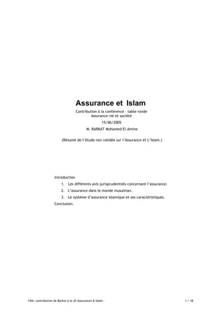 CNA- contribution de Barkat à la JE Assurances & Islam - 1 / 18
Assurance et Islam
Contribution à la conférence – table ronde
Assurance vie et société
15/06/2005
M. BARKAT Mohamed El-Amine
(Résumé de l’étude non validée sur l’Assurance et L’Islam.)
Introduction
1. Les différents avis jurisprudentiels concernant l’assurance.
2. L’assurance dans le monde musulman.
3. Le système d’assurance islamique et ses caractéristiques.
Conclusion.
 
