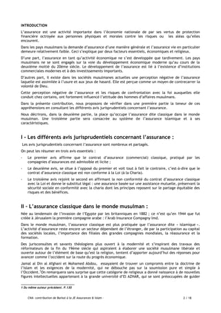 CNA- contribution de Barkat à la JE Assurances & Islam - 2 / 18
INTRODUCTION
L’assurance est une activité importante dans l’économie nationale de par ses vertus de protection
financière octroyée aux personnes physiques et morales contre les risques ou les aléas qu’elles
encourent.
Dans les pays musulmans la demande d’assurance d’une manière générale et l’assurance vie en particulier
demeure relativement faible. Ceci s’explique par deux facteurs essentiels, économiques et religieux.
D’une part, l’assurance en tant qu’activité économique ne s’est developpée que tardivement. Les pays
musulmans ne se sont engagés sur la voie du développement économique moderne qu’au cours de la
deuxième moitié du 20ème siècle. Le développement de l’assurance est lié à l’existence d’institutions
commerciales modernes et à des investissements importants.
D’autres part, il existe dans les sociétés musulmanes actuelles une perception négative de l’assurance
laquelle est assimilée à l’usure et aux jeux de hasard. Elle est perçue comme un moyen de contrecarrer la
volonté de Dieu.
Cette perception négative de l’assurance et les risques de confrontation avec la foi auxquelles elle
conduit chez certains, ont fortement influencé l’attitude des hommes d’affaires musulmans.
Dans la présente contribution, nous proposons de vérifier dans une première partie la teneur de ces
appréhensions en consultant les différents avis jurisprudentiels concernant l’assurance.
Nous décrirons, dans la deuxième partie, la place qu’occupe l’assurance dite classique dans le monde
musulman. Une troisième partie sera consacrée au système de l’assurance islamique et à ses
caractéristiques.
I - Les différents avis jurisprudentiels concernant l’assurance :
Les avis jurisprudentiels concernant l’assurance sont nombreux et partagés.
On peut les résumer en trois avis essentiels :
- Le premier avis affirme que le contrat d’assurance (commercial) classique, pratiqué par les
compagnies d’assurances est admissible et licite ;
- Le deuxième avis, se situe à l’opposé du premier et voit tout à fait le contraire, c’est-à-dire que le
contrat d’assurance classique est non conforme à la Loi (à la Charia).
- Le troisième avis rejoint le second en affirmant la non conformité du contrat d’assurance classique
avec la Loi et donne le substitut légal : une assurance basée sur une assistance mutuelle, préservant la
sécurité sociale en conformité avec la charia dont les principes reposent sur le partage équitable des
risques et des bénéfices.
II – L’assurance classique dans le monde musulman :
Née au lendemain de l’invasion de l’Egypte par les britanniques en 1882 ; ce n’est qu’en 1944 que fut
créée à Jérusalem la première compagnie arabe : l’Arab Insurance Compagny lmd.
Dans le monde musulman, l’assurance classique est plus pratiquée que l’assurance dite « islamique ».
L’activité d’assurance reste encore un secteur dépendant de l’étranger, de par la participation au capital
des sociétés locales, l’importance des filiales des grandes compagnies mondiales, la réassurance et la
formation.
Des jurisconsultes et savants théologiens plus ouvert à la modernité et s’inspirant des travaux des
réformateurs de la fin du 19ème siècle qui aspiraient à élaborer une société musulmane libérale et
ouverte autour de l’élément de base qu’est la religion, tentent d’apporter aujourd’hui des réponses pour
avancer comme l’occident sur la route du progrès économique.
Jamal al Din al Afghani et Mohamed Abdou, essayaient de trouver un compromis entre la doctrine de
l’islam et les exigences de la modernité, qui ne débouche pas sur la soumission pure et simple à
l’Occident.1
On remarquera sans surprise que cette catégorie de religieux a donné naissance à de nouvelles
figures intellectuelles appartenant à la grande université d’El AZHAR, qui se sont préoccupées de guider
1 Du même auteur précédent. P.130
 