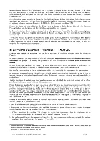 CNA- contribution de Barkat à la JE Assurances & Islam - 3 / 18
les musulmans. Bien qu’ils n’expriment pas la position officielle de leur tutelle, ils ont cru à raison
exprimer leur opinion et donner leur avis sur l’assurance. Pour ne citer qu’un, le grand mufti le docteur
Ali DJOUMOUA qui a exposé un avis qui rend licite l’assurance sous toutes ses formes, y compris
l’assurance vie.2
Cette initiative nous rappelle la démarche du cheikh Mohamed Abdou, l’initiateur du fondamentalisme
islamique, qui publia en 1903 une fatwa justifiant le dépôt de fonds dans les nouvelles caisses d’épargne
et postales, mises en place par le décret du 14 février 1904 portant intérêt de 2,5%
L’islam est texte et interprétation. De Dieu vient le texte, le Saint Coran, éternel. Des hommes
l’interprétation qui change au gré des individus, des sociétés, des époques.
La dimension sociale étant fondamentale, c'est sur elle que repose l'ensemble des références religieuses
et culturelles. Organiser l'espace social, c'est se donner les moyens de vivre son identité pleinement,
sereinement
« L’islam a montré aux premiers musulmans, et de quelle manière, comment répondre aux défis de leur
temps. Celui de nos modernes oulémas qui saura nous montrer comment, à la lumière de l’esprit de
l’islam, répondre aux défis de notre temps sera le meilleur des musulmans de ce temps, et nous lui
vouerons une reconnaissance éternelle ».3
III- Le système d’assurance « islamique » - TAKAFOUL -
Il existe une spécificité islamique en matière d’assurance (Organismes activant selon les règles de
l’Islam).
Le terme TAKAFOUL en langue arabe (‫انخكافم‬) est synonyme de garantie mutuelle ou indemnisation entre
membres d’un groupe. Ce concept de protection est pour le bien de la société et de l’individu en
général.
En plus du partage coopératif du risque, il y a une séparation claire entre participant et opérateur. Les
assureurs islamiques adoptent des stratégies d’investissements en conformité avec la sharia.
Un contrôle consultatif de la sharia est fait pour veiller à la conformité des contrats et des transactions.
La résolution de l’Académie du fiqh (décembre 1985 à Jeddah) concernant le Takafoul n’a pas précisé le
type du contrat le plus adapté pour les opérations de takafoul ; mais on retrouve les modèles wakalas et
mudarabahs.
Modèle identique de wakala pour tous les plans, groupe ou individuel. Le contrat de wakala est le même
pour les opérations de souscription ou d’investissement.
L’idée de base est que l’adhérent à un système de solidarité verse par tranches une somme donnée entre
20 et 60 ans. S’il décède avant l’age de la retraite, les héritiers légitimes reçoivent le montant du
principal versé jusqu’à la date du décès, les bénéfices accumulés à cette date et la somme que le décédé
aurait payé s’il avait vécu jusqu’à l’âge de 60 ans. Ce dernier montant est déduit des bénéfices modaraba
de tous les autres participants au système, d’où le terme de solidarité. Dans le cas ou il ne décède pas
avant l’âge de la retraite, le principal et les bénéfices accumulés sont réglés à l’adhérent à l’age de 60
ans. Le nombre de ces
Formes de modarabas devrait bientôt s’accroître pour couvrir non seulement l’assurance vie, mais aussi
tous les risques de la vie contemporaine.
Il peut être crée des fonds (waqf) pour atténuer toutes sortes de futures pertes de fonds.
L’émergence des banques islamiques, des sociétés d’assurances et de réassurances à travers le monde
islamique a été favorisée par plusieurs facteurs, entre autres :
1. L’éveil islamique des années 1970 (études et recherches notamment dans les disciplines de la
jurisprudence islamique, de l’économie selon les préceptes de l’islam..).
2. La meilleure utilisation des ressources financières des pays musulmans producteurs de pétrole, surtout
après les deux grandes crises des années 1973 et 1979.
2 Journal El-Chourouk du 22 Septembre 2004 page 10. Voir aussi en annexe la traduction intégrale de l’article intitulé : Le Mufti d’Egypte délivre une
fatwa qui rend licite l’assurance vie. Journal Echourouk el youpi.
3 Hussein Amin. Le livre du musulman désemparé. Page 141.
 