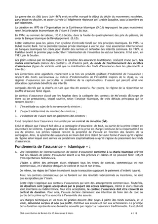 CNA- contribution de Barkat à la JE Assurances & Islam - 4 / 18
La guerre des six (06) jours (juin1967) avait en effet marqué le début du déclin du mouvement nassérien,
pana-arabe et séculier, et ouvert la voie à l’hégémonie régionale de l’Arabie Saoudite, sous la bannière du
pan-islamisme.
La création en 1970 de l’Organisation de la Conférence Islamique (O.C.I) regroupant les pays musulmans
remit les préceptes économiques de l’Islam à l’ordre du jour.
En 1974, au sommet de Lahore, l’O.C.I décida, dans la foulée du quadruplement des prix du pétrole, de
créer la Banque Islamique de Développement (B.I.D).
Cette institution posa les jalons d’un système d’entraide fondé sur des principes islamiques. En 1975, la
Dubaï Islamic Bank fut la première banque privée islamique à voir le jour. Une association internationale
de banques islamiques fut créée pour établir des normes et défendre des intérêts communs. En 1979, le
Pakistan devint le premier pays à décréter l’islamisation de l’ensemble du secteur bancaire. Il fut suivi, en
1983, par le Soudan.
Les griefs retenus par les foqahas contre le système des assurances traditionnel, relèvent d’une part, des
modes contractuels (nature des contrats), et d’autres part, du mode de fonctionnement des sociétés
d’assurances (types de sociétés ainsi que la mobilisation des fonds d’assurances dans les placements à
intérêts).
Les corrections ainsi apportées concernent à la fois les produits (plafond d’indemnité de l’assurance ;
respect des droits successoraux ou indices d’indemnisation de l’invalidité inspirés de la diya), ou les
régimes d’assurance (en particulier le problème de la capitalisation). L’assuré qui perçoit ainsi une
allocation capitalisée bénéficie des intérêts
composés décriés par la chari’a en tant que riba dit annasi’a. Par contre, le régime de la répartition ne
souffre d’aucune faille légale.
Le contrat d’assurance classé par les foqahas dans la catégorie des contrats de Mo’awada (Échange de
biens ou de prestations), lequel souffre, selon l’analyse islamique, de trois défauts principaux qui le
rendent illicite :
1. L’incertitude au sujet de la survenance du sinistre ;
2. L’aspect indéterminé du montant des sinistres ;
3. L’existence de l’usure dans les paiements des sinistres ;
Il est remplacé dans l’assurance mutualiste par un contrat de donation (‫هبة‬).
Celui-ci stipule que l’assuré fait don à la compagnie d’assurance, de tout, ou partie de la prime versée en
couverture de sinistres. Il partagera ainsi les risques et la prise en charge commune de la responsabilité en
cas de sinistre. Les primes versées restent la propriété de l’assuré en fonction des besoins de la
compagnie. Ainsi, le système des assurances en Islam doit être libéré de toute forme d’usure qu’il s’agisse
du régime selon lequel sont servies les prestations (capitalisation) ou qu’il s’agisse du placement des fonds
d’assurances.
Fondements de l’assurance « islamique » :
A. Une conception de contractualisation de police d’assurance conforme à la charia islamique prévoit
que les clauses de police d’assurance soient à la fois précises et claires et ne peuvent faire l’objet
d’interprétations fastidieuses.
L’Islam a défini des principes clairs régissant tous les types de contrat, commerciaux et non
commerciaux, en l’absence desquels le contrat et nul et non avenu.
De même, les règles de l’islam interdisent toute transaction supposant le paiement d’intérêt (usure).
Ainsi, les contrats commerciaux qui se fondent sur des résultats indéterminés ou incertains, ne sont
pas acceptables par l’islam.
Cette règle s’applique aux contrats d’assurances qui sont des arrangements commerciaux. Toutefois,
les donations sont jugées acceptables par la plupart des écoles islamiques, même si leurs résultats
sont incertains ou indéterminés. Pour être acceptable, le contrat d’assurance doit être converti en
contrat de donation. Pour cela, l’assuré déclare clairement son intention de faire don de tout ou
partie de la prime qu’il a souscrite à l’ensemble des assurés.
Les charges techniques et les frais de gestion doivent être payés à partir des fonds cumulés, et le
solde, dénommé surplus et non pas profit, distribué aux assurés et non aux actionnaires. Le principe
de la donation représente une démarche nouvelle par rapport à l’assurance traditionnelle. Il est plutôt
 