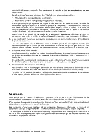 CNA- contribution de Barkat à la JE Assurances & Islam - 5 / 18
assimilable à l’assurance mutuelle. Dans les deux cas, le contrôle revient aux assurés et non pas aux
actionnaires.
Dans le système d’assurance islamique du « Takafoul », on retrouve deux modèles :
1- Wakala (contrat islamique basé sur la cotisation).
2- Moudarabah (contrat islamique de participation aux bénéfices).
L’islam prône le partage équitable des risques et des bénéfices. Au début de l’islam, la forme de
financement appliquée consistait à associer le prêteur et l’emprunteur. Un marchand aisé finançait
une opération menée par un entrepreneur et partageait à égalité profits et pertes. Cette forme de
finance associative qui inspirera le système de commandite en droit français, relève d’une logique
similaire à celle du capital risque popularisé par la «nouvelle économie».
Aussi, existe-il un Conseil de la charia de la compagnie d’assurance islamique, présent en
permanence pour veiller et vérifier la conformité des polices souscrites avec les préceptes de l’Islam.
B. A but non lucratif, l’assurance islamique ne poursuit pas un but commercial synonyme d’intérêt dans
la prestation de service.
« Le seul gain réalisé est la différence entre le montant global des souscriptions et celui des
dédommagements qui se traduit par une augmentation d’actifs et non par un gain effectif». Son
objectif premier consiste à donner à ses adhérents le meilleur service d’assurance et au meilleur coût.
C. L’exploitation des fonds (capitaux).
Les placements se font auprès d’institutions financières islamiques, à travers des investissements dans
de projets de développement ou des modes de financements islamiques tels : « Musharaka » et «
Mudharaba »
En prohibant les investissements non éthiques, à savoir : interdiction d’investir dans l’armement, dans
les distilleries (alcool), dans les entreprises productrices de tabac, dans la pornographie.
D. La redistribution des bénéfices (répartition).
Les assurés au sein de la compagnie bénéficient en fin d’exercice comptable de dividendes sur les
opérations exclusives d’assurance (taux à distribuer déterminé par un conseil d’administration) .
Toutefois, en cas de résultats négatifs, la compagnie se réserve le droit de demander à ces derniers
d’effectuer un paiement additionnel afin d’équilibrer les comptes.
Conclusion :
Nous savons que le système économique « islamique » est encore à l’état embryonnaire et sa
manifestation la plus avancée est mise en œuvre à travers l’industrie bancaire islamique.
C’est pourquoi il nous apparaît une aberration de croire qu’il est venu défier l’ordre international établi
et remettre en cause les normes bancaires classiques.
Les compagnies d’assurances classiques et les compagnies d’assurances islamiques se trouvent en
concurrence ; chaque catégorie cherche à satisfaire une clientèle devenue de plus en plus exigeante.
Les compagnies d’assurances islamiques ont beaucoup à apprendre de leurs homologues occidentaux et il
ne sert à rien de compromettre l’avenir d’un système financier islamique qui est encore à ses débuts et
qui a besoin de gagner en maturité.
 