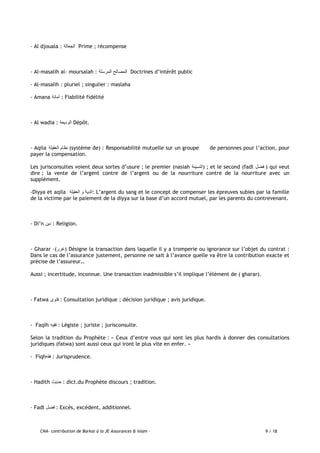 CNA- contribution de Barkat à la JE Assurances & Islam - 9 / 18
- Al djouala : ‫الجعالة‬ Prime ; récompense
- Al-masalih al- moursalah : ‫المرسلة‬ ‫المصالح‬ Doctrines d’intérêt public
- Al-masalih : pluriel ; singulier : maslaha
- Amana ‫أمانة‬ : Fiabilité fidélité
- Al wadia : ‫الوديعة‬ Dépôt.
- Aqila ‫العقيلة‬ ‫نظام‬ (système de) : Responsabilité mutuelle sur un groupe de personnes pour l’action, pour
payer la compensation.
Les jurisconsultes voient deux sortes d’usure ; le premier (nasiah ‫)النسيئة‬ ; et le second (fadl ‫فضل‬ ) qui veut
dire ; la vente de l’argent contre de l’argent ou de la nourriture contre de la nourriture avec un
supplément.
-Diyya et aqila ‫العقيلة‬ ‫و‬ ‫:الدية‬ L’argent du sang et le concept de compenser les épreuves subies par la famille
de la victime par le paiement de la diyya sur la base d’un accord mutuel, par les parents du contrevenant.
- Di’n ‫دين‬ : Religion.
- Gharar -(‫)غرر‬ Désigne la transaction dans laquelle il y a tromperie ou ignorance sur l’objet du contrat :
Dans le cas de l’assurance justement, personne ne sait à l’avance quelle va être la contribution exacte et
précise de l’assureur…
Aussi ; incertitude, inconnue. Une transaction inadmissible s’il implique l’élément de ( gharar).
- Fatwa ‫فتوى‬ : Consultation juridique ; décision juridique ; avis juridique.
- Faqih ‫فقيه‬ : Légiste ; juriste ; jurisconsulte.
Selon la tradition du Prophète : « Ceux d’entre vous qui sont les plus hardis à donner des consultations
juridiques (fatwa) sont aussi ceux qui iront le plus vite en enfer. »
- Fiqh‫فقه‬ : Jurisprudence.
- Hadith ‫حديث‬ : dict.du Prophète discours ; tradition.
- Fadl ‫فضل‬ : Excès, excédent, additionnel.
 