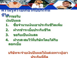 การขอรับเงินปันผล 1. ซื้อจำนวนเงินเอาประกันชีวิตเพิ่ม 2. ฝากชำระเบี้ยประกันชีวิต 3. ขอรับเป็นเงินสด 4. ฝากสะสมไว้ที่บริษัทโดยได้รับดอกเบี้ย บริษัทจะจ่ายเงินปันผลให้แต่เฉพาะผู้เอาประกันที่ถือ กรมธรรม์ชนิดมีเงินปันผลเท่านั้น 