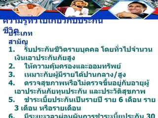 ประเภทสามัญ 1. รับประกันชีวิตรายบุคคล โดยทั่วไปจำนวนเงินเอาประกันภัยสูง 2. ให้ความคุ้มครองและออมทรัพย์ 3. เหมาะกับผู้มีรายได้ปานกลาง / สูง 4. ตรวจสุขภาพหรือไม่ตรวจขึ้นอยู่กับอายุผู้เอาประกันภัยทุนประกัน และประวัติสุขภาพ 5. ชำระเบี้ยประกันเป็นรายปี ราย  6  เดือน ราย  3  เดือน หรือรายเดือน 6. มีระยะเวลาผ่อนผันการชำระเบี้ยประกัน  30  วัน 