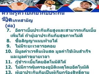 7. อัตราเบี้ยประกันภัยสูงและสามารถเก็บเบี้ยเพิ่มได้ ถ้าผู้เอาประกันภัยสุขภาพไม่ดี 8. ซื้อสัญญาแนบท้ายได้ 9.  ไม่มีระยะเวลารอคอย 10. มีมูลค่าเวรคืนเงินสด มูลค่าใช้เงินสำเร็จ และมูลค่าขยายเวลา 11. กู้ชำระเบี้ยโดยอัตโนมัติได้ 12. ไม่มีการคุ้มครองอุบัติเหตุโดยอัตโนมัติ 13. ผู้เอาประกันภัยเป็นผู้เรียกร้องสิทธิ์ตามกรมธรรม์ ประเภทสามัญ  ( ต่อ ) 