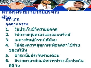 ประเภทอุตสาหกรรม 1. รับประกันชีวิตรายบุคคล 2. ให้ความคุ้มครองและออมทรัพย์ 3. เหมาะกับผู้มีรายได้น้อย 4. ไม่ต้องตรวจสุขภาพเพื่อลดค่าใช้จ่ายของบริษัท 5. ชำระเบี้ยประกันรายเดือน 6. มีระยะเวลาผ่อนผันการชำระเบี้ยประกัน  60  วัน 7. อัตราเบี้ยประกันต่ำกว่าประเภทสามัญไม่มีการเก็บเบี้ยเพิ่มพิเศษ 