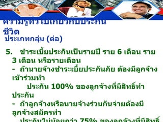 5. ชำระเบี้ยประกันเป็นรายปี ราย  6  เดือน ราย  3  เดือน หรือรายเดือน - ถ้านายจ้างชำระเบี้ยประกันภัย ต้องมีลูกจ้างเข้าร่วมทำ ประกัน  100%  ของลูกจ้างที่มีสิทธิ์ทำประกัน - ถ้าลูกจ้างหรือนายจ้างร่วมกันจ่ายต้องมีลูกจ้างสมัครทำ ประกันไม่น้อยกว่า  75%  ของลูกจ้างที่มีสิทธิ์ทำประกันทั้งหมด 6. ไม่มีระยะเวลาผ่อนผันการชำระเบี้ยประกัน เพราะเป็นสัญญาปีต่อปี 7. อัตราเบี้ยประกันต่ำกว่าการประกันชีวิตประเภทอื่น และสามารถปรับใหม่ในปีต่อไป ประเภทกลุ่ม  ( ต่อ ) 