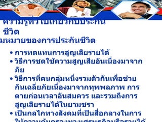 ความหมายของการประกันชีวิต การทดแทนการสูญเสียรายได้ วิธีการชดใช้ความสูญเสียอันเนื่องมาจากภัย วิธีการที่คนกลุ่มหนึ่งรวมตัวกันเพื่อช่วยกันเฉลี่ยภัยเนื่องมาจากทุพพลภาพ การตายก่อนเวลาอันสมควร และรวมถึงการสูญเสียรายได้ในยามชรา เป็นกลไกทางสังคมที่เป็นสื่อกลางในการให้ความคุ้มครองทางเศรษฐกิจหรือรายได้ของบุคคลผู้หาเลี้ยงครอบครัว 