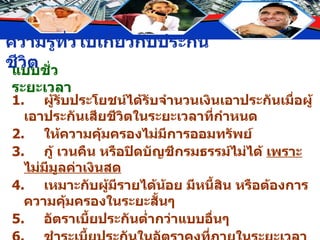 แบบชั่วระยะเวลา 1. ผู้รับประโยชน์ได้รับจำนวนเงินเอาประกันเมื่อผู้เอาประกันเสียชีวิตในระยะเวลาที่กำหนด 2. ให้ความคุ้มครองไม่มีการออมทรัพย์ 3. กู้ เวนคืน หรือปิดบัญชีกรมธรรม์ไม่ได้  เพราะไม่มีมูลค่าเงินสด 4. เหมาะกับผู้มีรายได้น้อย มีหนี้สิน หรือต้องการความคุ้มครองในระยะสั้นๆ 5. อัตราเบี้ยประกันต่ำกว่าแบบอื่นๆ 6. ชำระเบี้ยประกันในอัตราคงที่ภายในระยะเวลาที่กำหนดในกรมธรรม์ 7. มีลักษณะคล้ายประกันวินาศภัย 