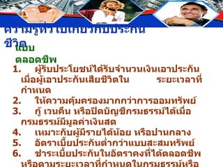 แบบตลอดชีพ 1. ผู้รับประโยชน์ได้รับจำนวนเงินเอาประกันเมื่อผู้เอาประกันเสียชีวิตใน  ระยะเวลาที่กำหนด 2. ให้ความคุ้มครองมากกว่าการออมทรัพย์ 3. กู้ เวนคืน หรือปิดบัญชีกรมธรรม์ได้เมื่อกรมธรรม์มีมูลค่าเงินสด 4. เหมาะกับผู้มีรายได้น้อย หรือปานกลาง 5. อัตราเบี้ยประกันต่ำกว่าแบบสะสมทรัพย์ 6. ชำระเบี้ยประกันในอัตราคงที่ได้ตลอดชีพหรือตามระยะเวลาที่กำหนดในกรมธรรม์หรือชำระครั้งเดียว 7. ไม่มีลักษณะคล้ายประกันวินาศภัย 