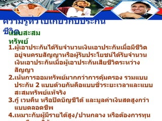 แบบสะสมทรัพย์ 1. ผู้เอาประกันได้รับจำนวนเงินเอาประกันเมื่อมีชีวิตอยู่จนครบสัญญาหรือผู้รับประโยชน์ได้รับจำนวนเงินเอาประกันเมื่อผู้เอาประกันเสียชีวิตระหว่างสัญญา 2. เน้นการออมทรัพย์มากกว่าการคุ้มครอง รวมแบบประกัน  2  แบบด้วยกันคือแบบชั่วระยะเวลาและแบบสะสมทรัพย์แท้จริง 3. กู้ เวนคืน หรือปิดบัญชีได้ และมูลค่าเงินสดสูงกว่าแบบตลอดชีพ 4. เหมาะกับผู้มีรายได้สูง / ปานกลาง หรือต้องการทุนการศึกษาให้บุตร 5. อัตราเบี้ยประกันสูง 6. ชำระเบี้ยประกันในอัตราคงที่ได้ตลอดอายุสัญญาหรือสั้นกว่าอายุสัญญา 7. ไม่มีลักษณะคล้ายประกันวินาศภัย 
