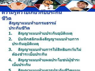 สัญญาแนบท้ายกรมธรรม์ประกันชีวิต 1. สัญญาแนบท้ายประกันอุบัติเหตุ 2. บันทึกสลักหลังสัญญาแนบท้ายการประกันอุบัติเหตุ 3. สัญญาแนบท้ายการให้สิทธิยกเว้นไม่ต้องชำระเบี้ยประกัน 4. สัญญาแนบท้ายผลประโยชน์ผู้ชำระเบี้ยประกัน 5. สัญญาแนบท้ายการประกันชีวิตแบบเฉพาะกาล 6. สัญญาแนบท้ายการประกันสุขภาพ 