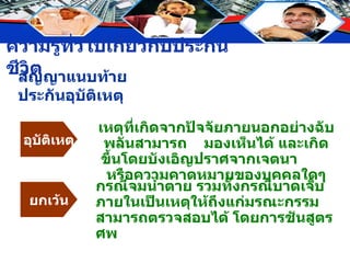 สัญญาแนบท้ายประกันอุบัติเหตุ อุบัติเหตุ เหตุที่เกิดจากปัจจัยภายนอกอย่างฉับพลันสามารถ  มองเห็นได้ และเกิดขึ้นโดยบังเอิญปราศจากเจตนา  หรือความคาดหมายของบุคคลใดๆ ยกเว้น กรณีจมน้ำตาย รวมทั้งกรณีบาดเจ็บภายในเป็นเหตุให้ถึงแก่มรณะกรรม สามารถตรวจสอบได้ โดยการชันสูตรศพ 